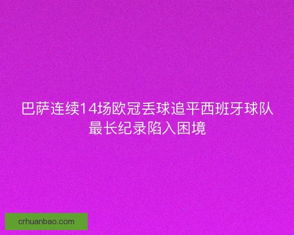 巴萨连续14场欧冠丢球追平西班牙球队最长纪录陷入困境 巴萨连续14场欧冠丢球追平西班牙球队最长纪录陷入困境