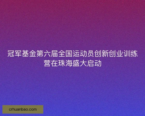 冠军基金第六届全国运动员创新创业训练营在珠海盛大启动