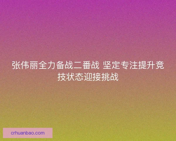 张伟丽全力备战二番战 坚定专注提升竞技状态迎接挑战 张伟丽全力备战二番战 坚定专注提升竞技状态迎接挑战