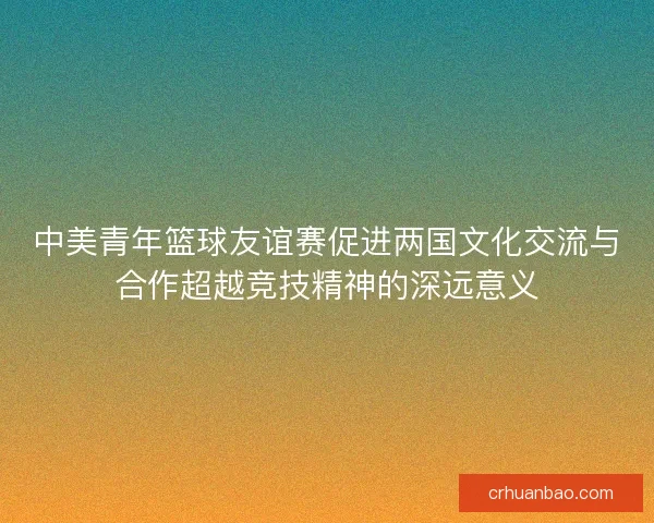 中美青年篮球友谊赛促进两国文化交流与合作超越竞技精神的深远意义 中美青年篮球友谊赛促进两国文化交流与合作超越竞技精神的深远意义