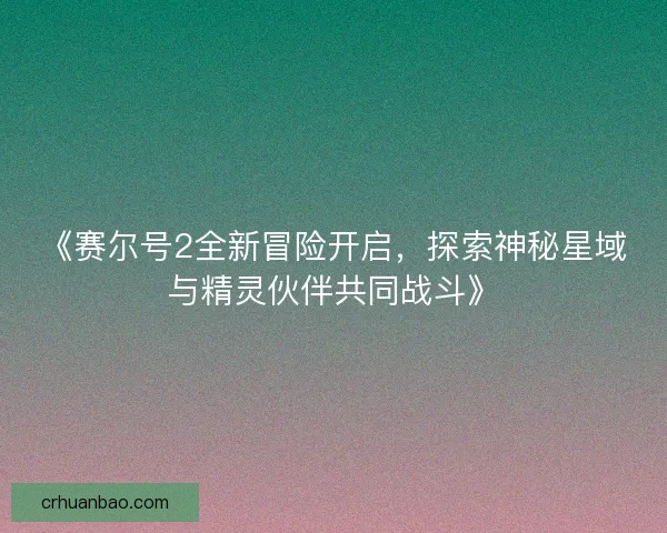 《赛尔号2全新冒险开启,探索神秘星域与精灵伙伴共同战斗》 《赛尔号2全新冒险开启,探索神秘星域与精灵伙伴共同战斗》
