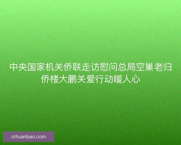 中央国家机关侨联走访慰问总局空巢老归侨楼大鹏关爱行动暖人心 中央国家机关侨联走访慰问总局空巢老归侨楼大鹏关爱行动暖人心