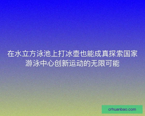 在水立方泳池上打冰壶也能成真探索国家游泳中心创新运动的无限可能