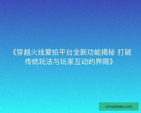 《穿越火线爱拍平台全新功能揭秘 打破传统玩法与玩家互动的界限》 《穿越火线爱拍平台全新功能揭秘 打破传统玩法与玩家互动的界限》