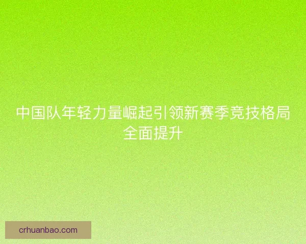 中国队年轻力量崛起引领新赛季竞技格局全面提升 中国队年轻力量崛起引领新赛季竞技格局全面提升