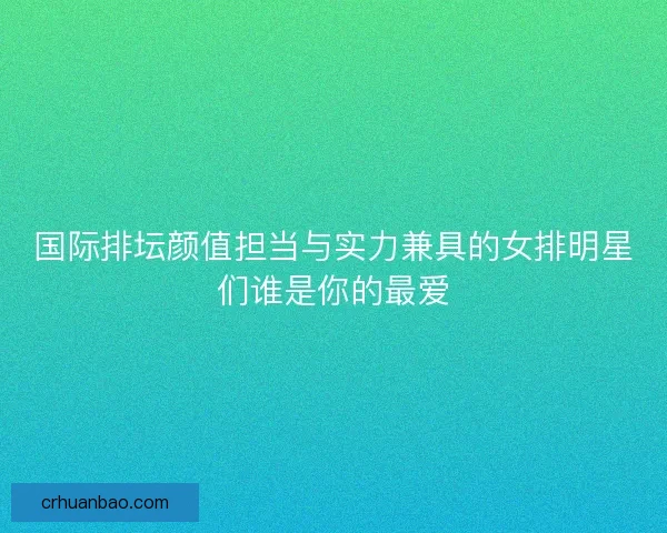 国际排坛颜值担当与实力兼具的女排明星们谁是你的最爱 国际排坛颜值担当与实力兼具的女排明星们谁是你的最爱