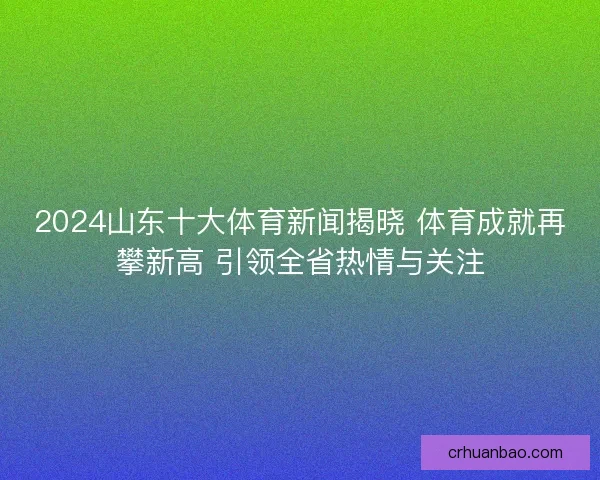 2024山东十大体育新闻揭晓 体育成就再攀新高 引领全省热情与关注