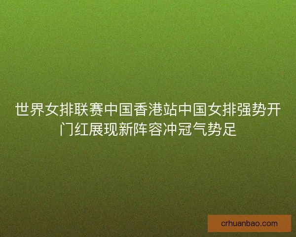 世界女排联赛中国香港站中国女排强势开门红展现新阵容冲冠气势足