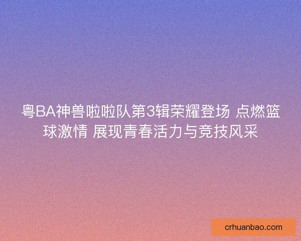 粤BA神兽啦啦队第3辑荣耀登场 点燃篮球激情 展现青春活力与竞技风采