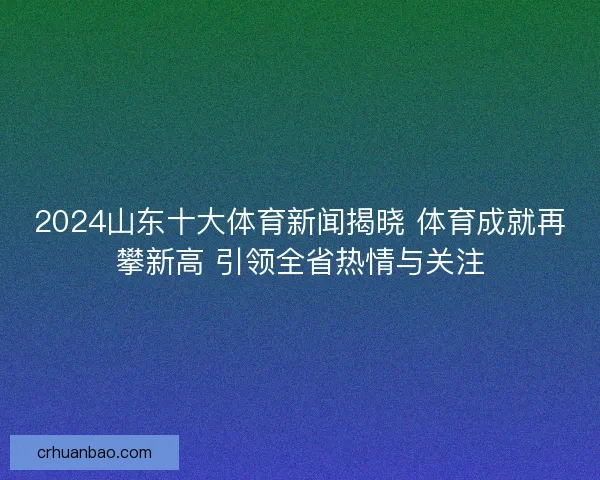 2024山东十大体育新闻揭晓 体育成就再攀新高 引领全省热情与关注